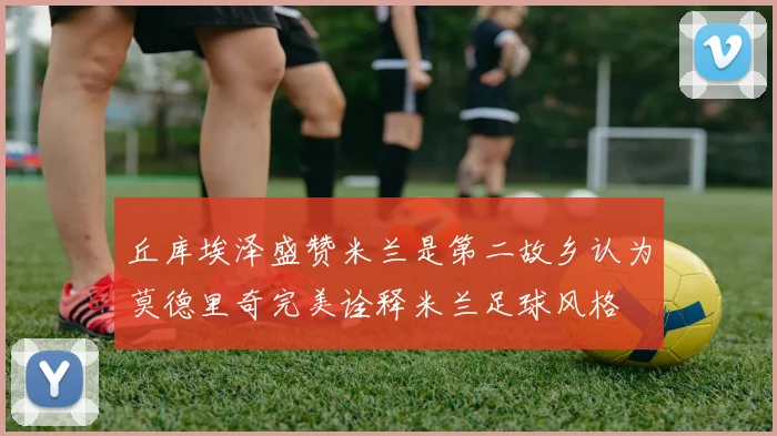 丘库埃泽盛赞米兰是第二故乡认为莫德里奇完美诠释米兰足球风格