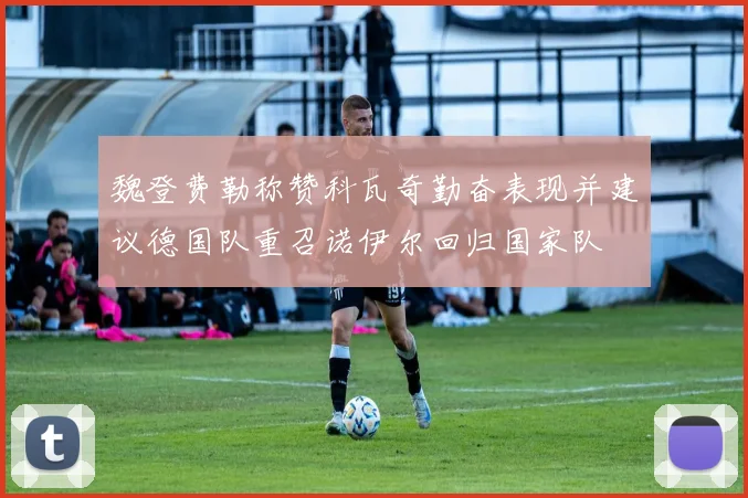 魏登费勒称赞科瓦奇勤奋表现并建议德国队重召诺伊尔回归国家队