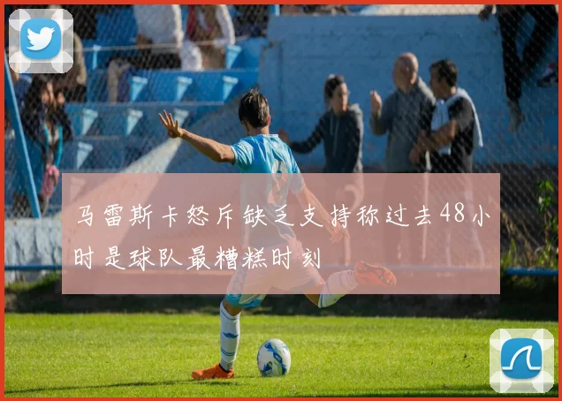 马雷斯卡怒斥缺乏支持称过去48小时是球队最糟糕时刻