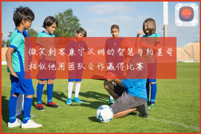 微笑刺客康宁汉姆的智慧与约基奇相似他用团队合作赢得比赛