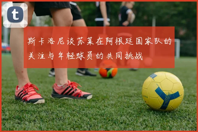 斯卡洛尼谈苏莱在阿根廷国家队的关注与年轻球员的共同挑战
