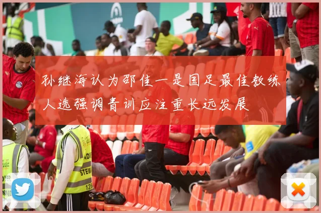孙继海认为邵佳一是国足最佳教练人选强调青训应注重长远发展