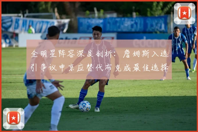 全明星阵容深度剖析:詹姆斯入选引争议申京应替代布克成最佳选择