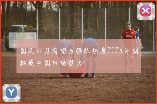 国足六月有望与强队热身FIFA计划拓展中国市场潜力