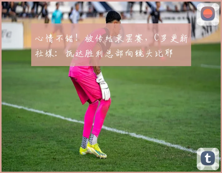 心情不错!被传结束罢赛,C罗更新社媒:抵达胜利总部向镜头比耶
