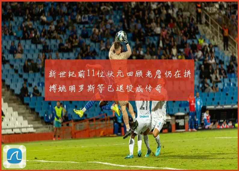 新世纪前11位状元回顾老詹仍在拼搏姚明罗斯等已退役成传奇
