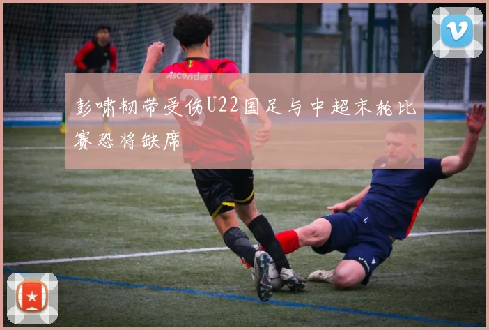 彭啸韧带受伤U22国足与中超末轮比赛恐将缺席