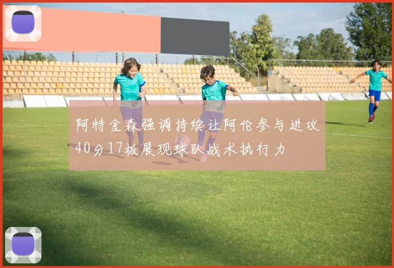 阿特金森强调持续让阿伦参与进攻40分17板展现球队战术执行力
