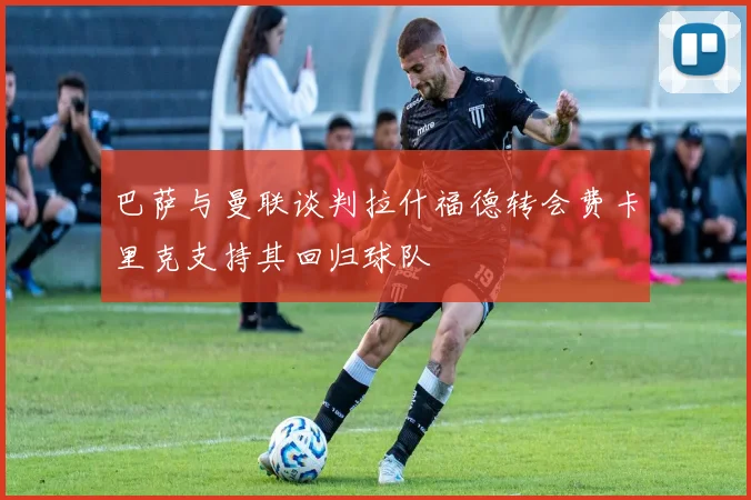 巴萨与曼联谈判拉什福德转会费卡里克支持其回归球队