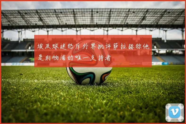 埃及球迷怒斥外界批评萨拉赫称他是利物浦的唯一支持者