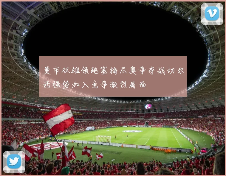 曼市双雄领跑塞梅尼奥争夺战切尔西强势加入竞争激烈局面